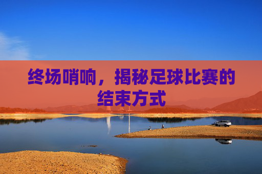 终场哨响,揭秘足球比赛的结束方式
