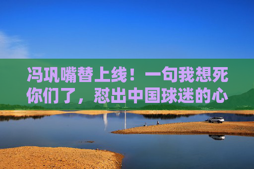 冯巩嘴替上线!一句我想死你们了,怼出中国球迷的心声
