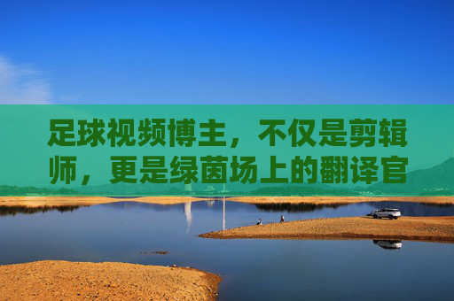 足球视频博主，不仅是剪辑师，更是绿茵场上的翻译官