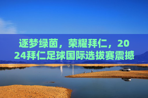 逐梦绿茵,荣耀拜仁,2024拜仁足球国际选拔赛震撼启幕
