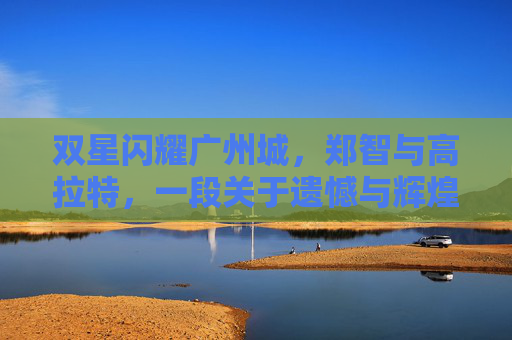 双星闪耀广州城,郑智与高拉特,一段关于遗憾与辉煌的足球往事