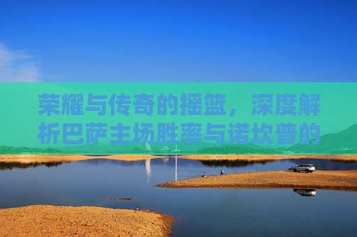 荣耀与传奇的摇篮,深度解析巴萨主场胜率与诺坎普的王者之气