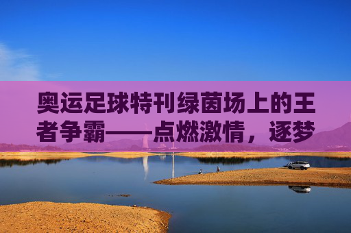 奥运足球特刊绿茵场上的王者争霸——点燃激情,逐梦奥运