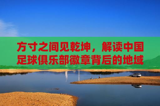 方寸之间见乾坤,解读中国足球俱乐部徽章背后的地域文化与足球情怀