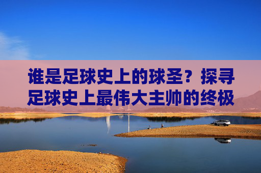谁是足球史上的球圣?探寻足球史上最伟大主帅的终极答案