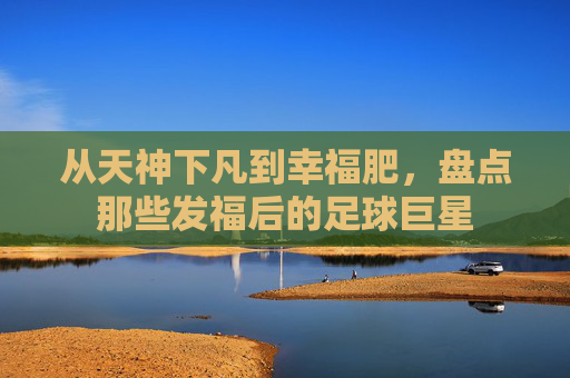 从天神下凡到幸福肥,盘点那些发福后的足球巨星