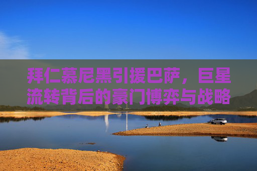 拜仁慕尼黑引援巴萨,巨星流转背后的豪门博弈与战略抉择