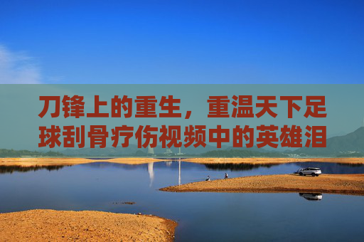 刀锋上的重生,重温天下足球刮骨疗伤视频中的英雄泪与不屈魂