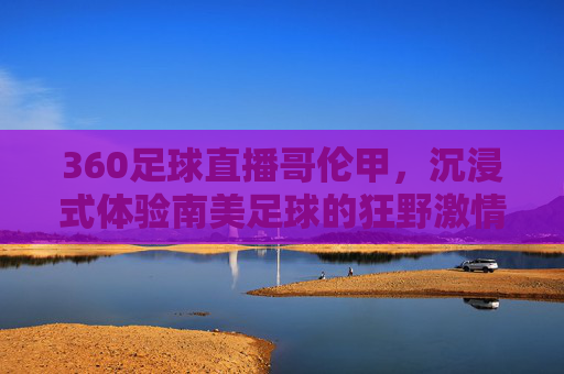 360足球直播哥伦甲，沉浸式体验南美足球的狂野激情