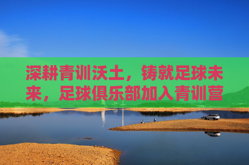 深耕青训沃土，铸就足球未来，足球俱乐部加入青训营的战略意义