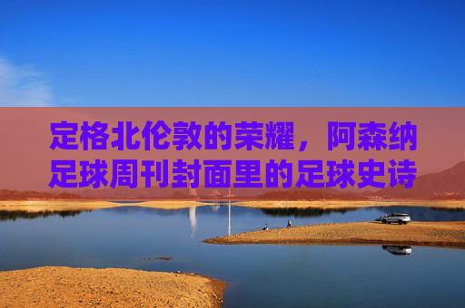 定格北伦敦的荣耀,阿森纳足球周刊封面里的足球史诗