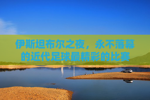 伊斯坦布尔之夜,永不落幕的近代足球最精彩的比赛