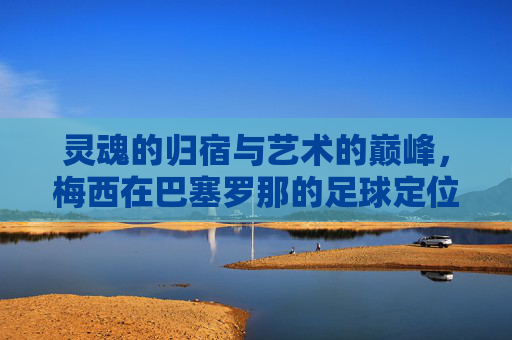 灵魂的归宿与艺术的巅峰,梅西在巴塞罗那的足球定位