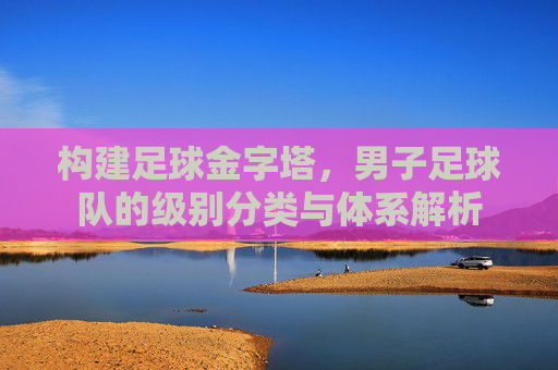 构建足球金字塔,男子足球队的级别分类与体系解析
