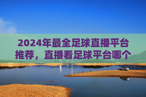 2024年最全足球直播平台推荐,直播看足球平台哪个好?咪咕、爱奇艺、腾讯大比拼