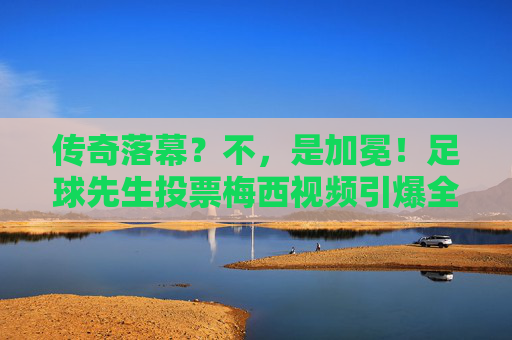 传奇落幕?不,是加冕!足球先生投票梅西视频引爆全网,这一票分量太重