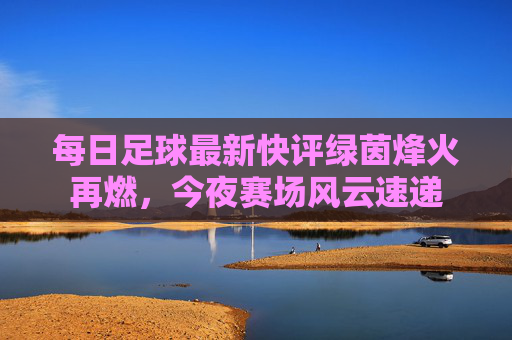 每日足球最新快评绿茵烽火再燃,今夜赛场风云速递