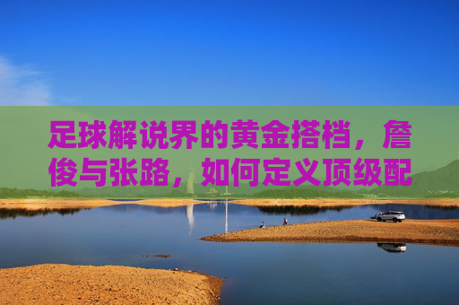 足球解说界的黄金搭档,詹俊与张路,如何定义顶级配合?