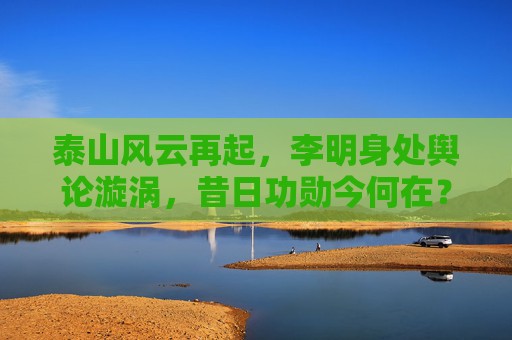 泰山风云再起,李明身处舆论漩涡,昔日功勋今何在?