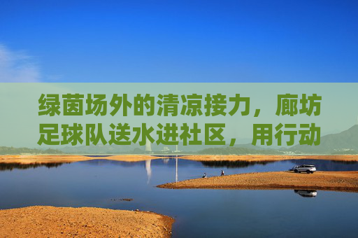 绿茵场外的清凉接力,廊坊足球队送水进社区,用行动诠释体育温度