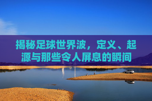 揭秘足球世界波,定义、起源与那些令人屏息的瞬间