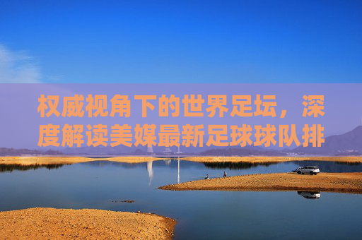 权威视角下的世界足坛,深度解读美媒最新足球球队排名榜单
