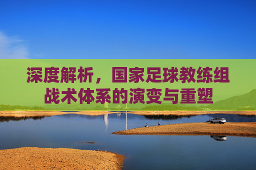 深度解析，国家足球教练组战术体系的演变与重塑