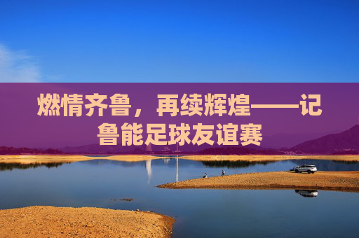 燃情齐鲁,再续辉煌——记鲁能足球友谊赛
