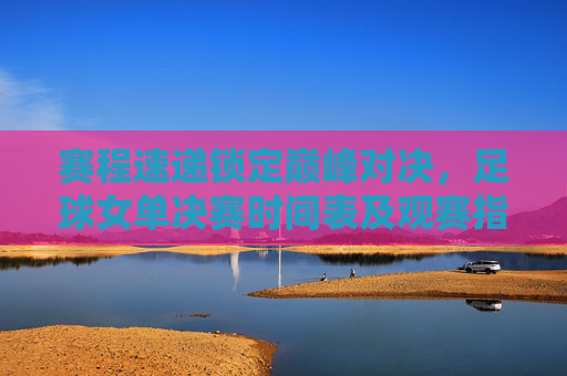 赛程速递锁定巅峰对决,足球女单决赛时间表及观赛指南