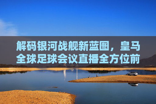 解码银河战舰新蓝图，皇马全球足球会议直播全方位前瞻
