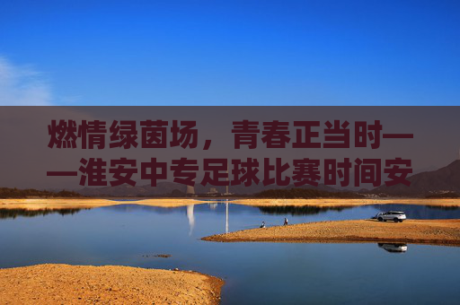 燃情绿茵场,青春正当时——淮安中专足球比赛时间安排一览