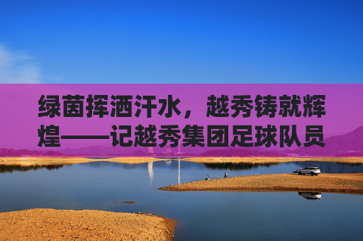 绿茵挥洒汗水，越秀铸就辉煌——记越秀集团足球队员的风采