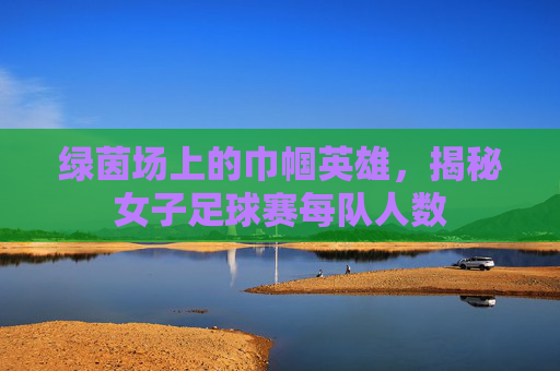 绿茵场上的巾帼英雄,揭秘女子足球赛每队人数