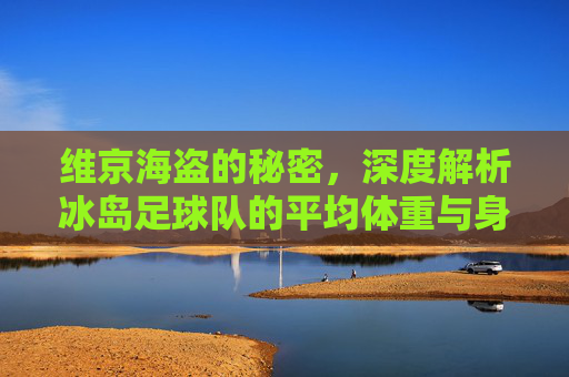 维京海盗的秘密,深度解析冰岛足球队的平均体重与身体素质