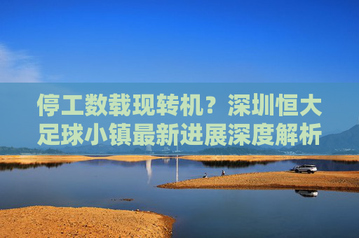 停工数载现转机?深圳恒大足球小镇最新进展深度解析