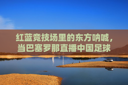 红蓝竞技场里的东方呐喊,当巴塞罗那直播中国足球