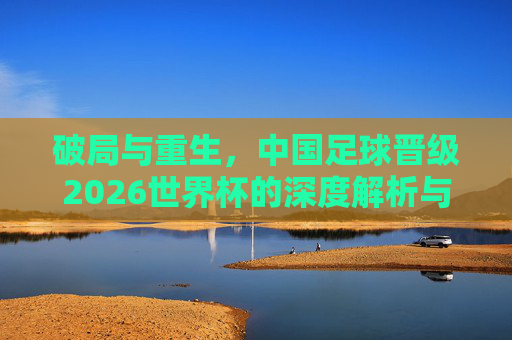 破局与重生，中国足球晋级2026世界杯的深度解析与战略展望