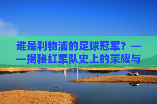 谁是利物浦的足球冠军？——揭秘红军队史上的荣耀与英雄