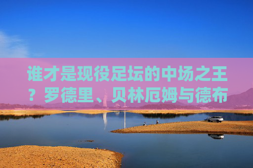 谁才是现役足坛的中场之王?罗德里、贝林厄姆与德布劳内的巅峰之争