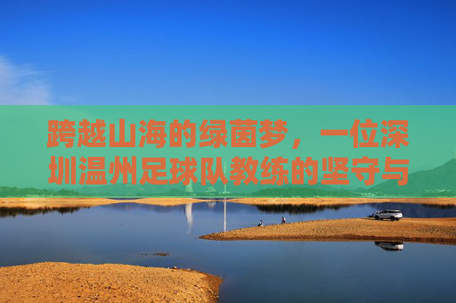 跨越山海的绿茵梦,一位深圳温州足球队教练的坚守与传承