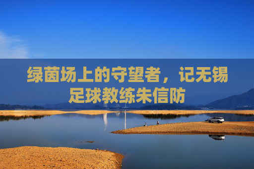绿茵场上的守望者,记无锡足球教练朱信防
