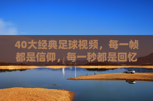 40大经典足球视频，每一帧都是信仰，每一秒都是回忆