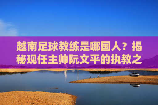 越南足球教练是哪国人?揭秘现任主帅阮文平的执教之路