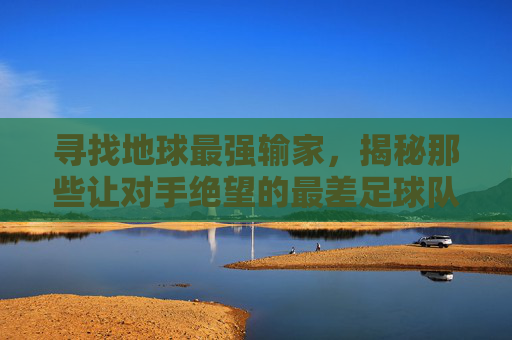 寻找地球最强输家,揭秘那些让对手绝望的最差足球队