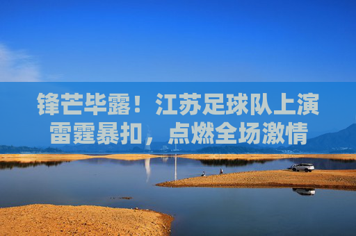 锋芒毕露!江苏足球队上演雷霆暴扣,点燃全场激情