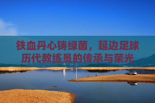 铁血丹心铸绿茵，延边足球历代教练员的传承与荣光