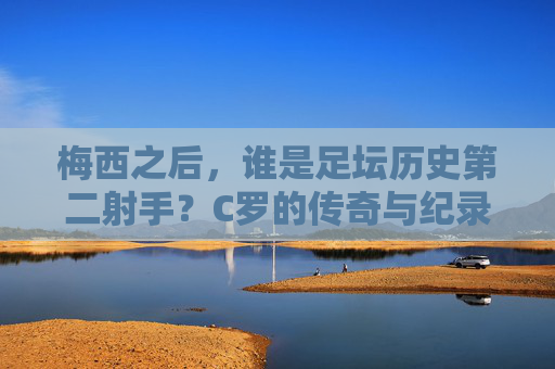梅西之后，谁是足坛历史第二射手？C罗的传奇与纪录
