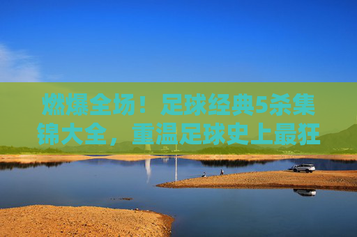 燃爆全场!足球经典5杀集锦大全,重温足球史上最狂暴的独舞