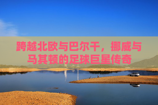 跨越北欧与巴尔干,挪威与马其顿的足球巨星传奇
