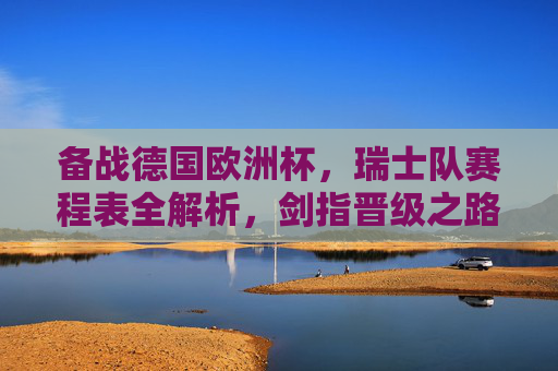 备战德国欧洲杯,瑞士队赛程表全解析,剑指晋级之路